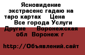 Ясновидение экстрасенс гадаю на таро картах  › Цена ­ 1 000 - Все города Услуги » Другие   . Воронежская обл.,Воронеж г.